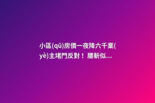 小區(qū)房價一夜降六千業(yè)主堵門反對！腰斬似的降價后果很嚴重